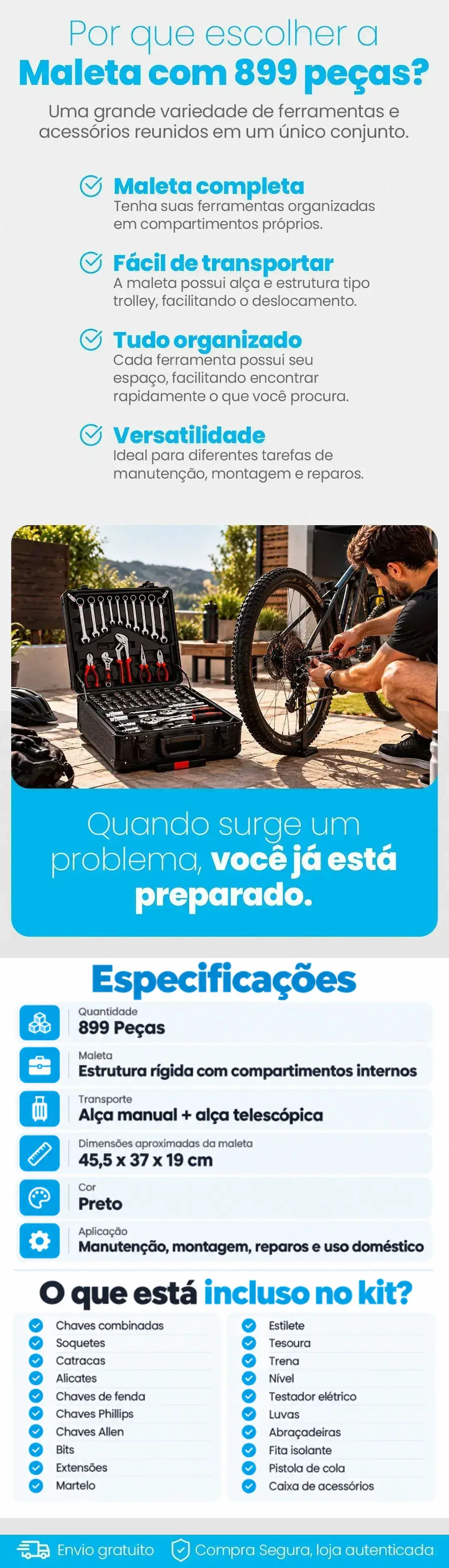 Por que escolher a Maleta com 899 peças: maleta completa, fácil de transportar com alça e estrutura tipo trolley, tudo organizado e versatilidade; quando surge um problema você já está preparado. Especificações: quantidade 899 peças; maleta com estrutura rígida e compartimentos internos; transporte por alça manual e alça telescópica; dimensões aproximadas 45,5 x 37 x 19 cm; cor preta; aplicação em manutenção, montagem, reparos e uso doméstico. O que está incluso no kit: chaves combinadas, soquetes, catracas, alicates, chaves de fenda, chaves Phillips, chaves Allen, bits, extensões, martelo, estilete, tesoura, trena, nível, testador elétrico, luvas, abraçadeiras, fita isolante, pistola de cola e caixa de acessórios. Envio gratuito e compra segura em loja autenticada
